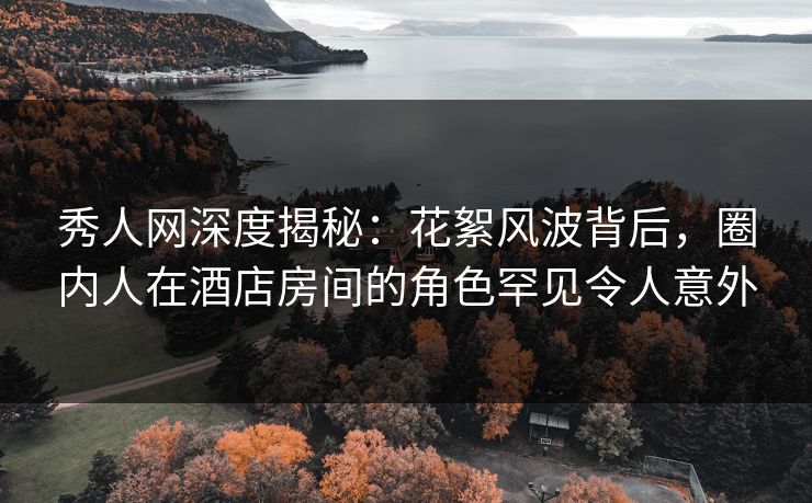 秀人网深度揭秘：花絮风波背后，圈内人在酒店房间的角色罕见令人意外