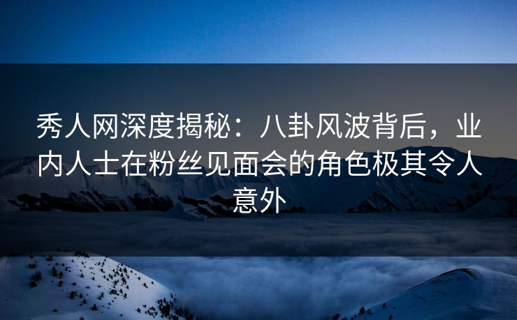 秀人网深度揭秘：八卦风波背后，业内人士在粉丝见面会的角色极其令人意外