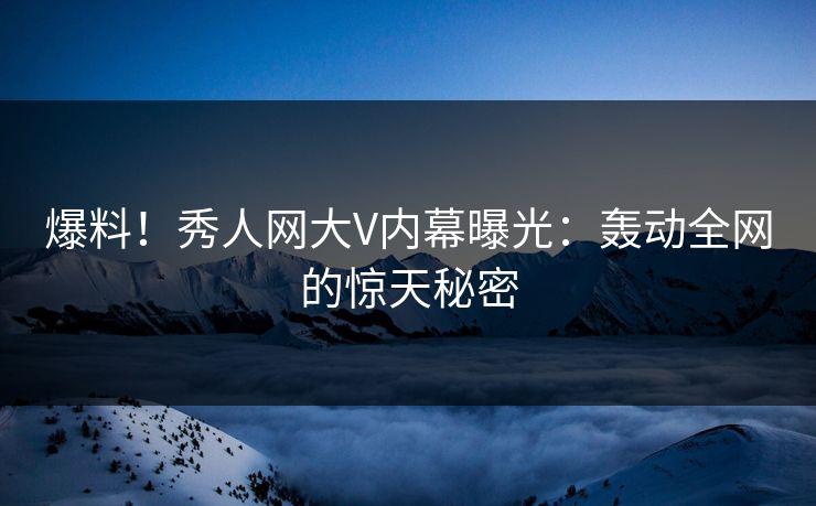 爆料！秀人网大V内幕曝光：轰动全网的惊天秘密