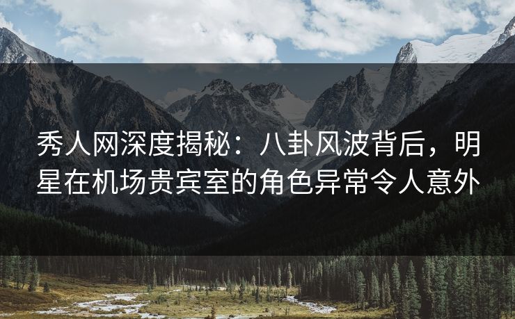 秀人网深度揭秘：八卦风波背后，明星在机场贵宾室的角色异常令人意外