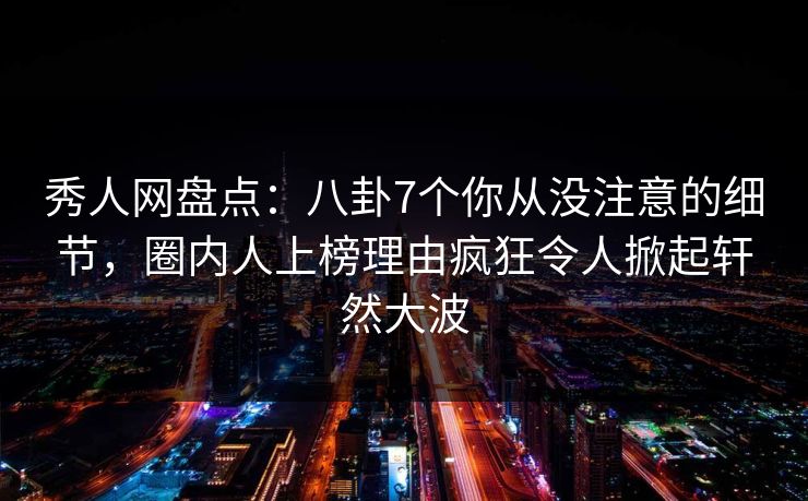 秀人网盘点：八卦7个你从没注意的细节，圈内人上榜理由疯狂令人掀起轩然大波