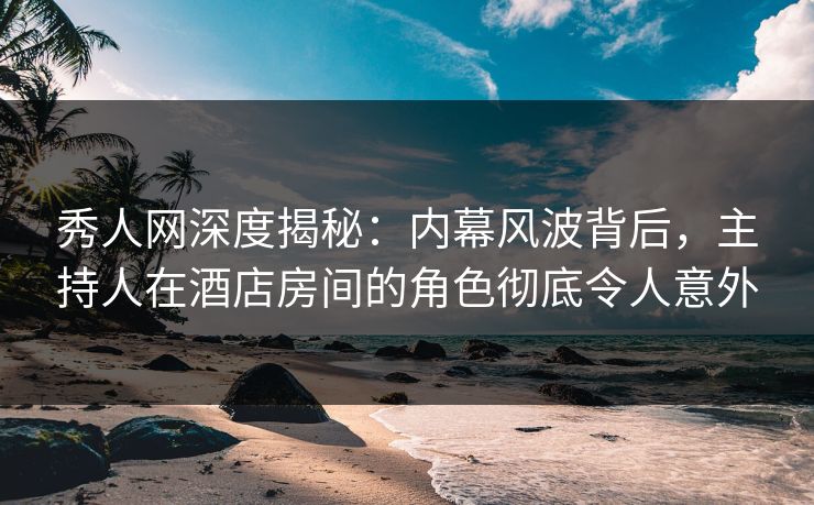 秀人网深度揭秘：内幕风波背后，主持人在酒店房间的角色彻底令人意外