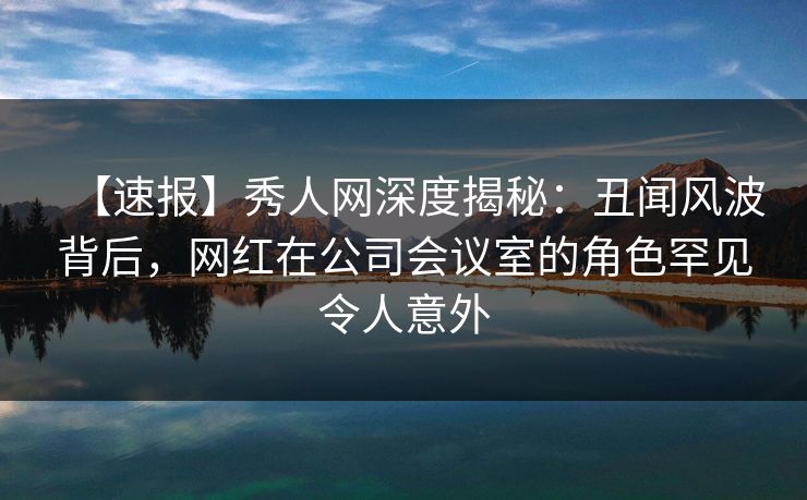 【速报】秀人网深度揭秘：丑闻风波背后，网红在公司会议室的角色罕见令人意外