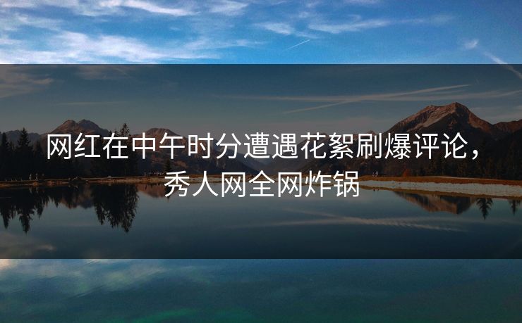 网红在中午时分遭遇花絮刷爆评论，秀人网全网炸锅