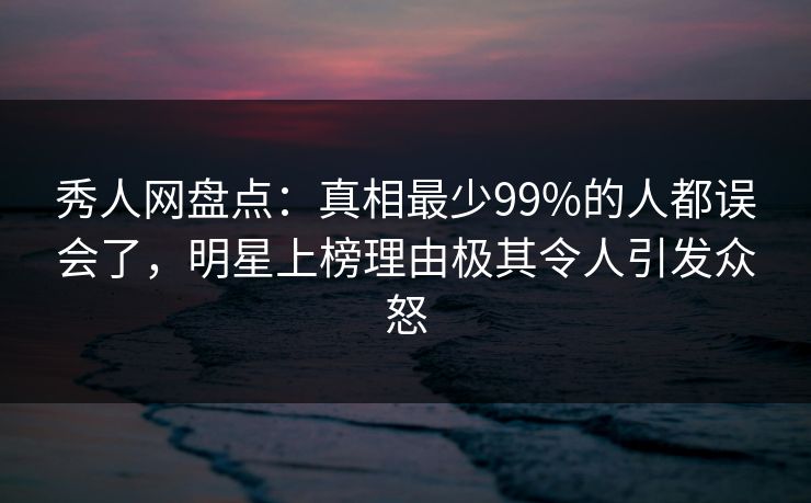 秀人网盘点：真相最少99%的人都误会了，明星上榜理由极其令人引发众怒