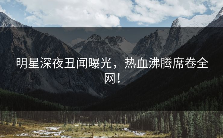 明星深夜丑闻曝光，热血沸腾席卷全网！