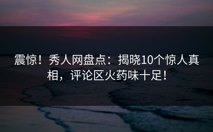 震惊！秀人网盘点：揭晓10个惊人真相，评论区火药味十足！