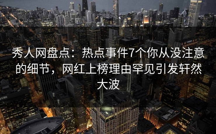 秀人网盘点：热点事件7个你从没注意的细节，网红上榜理由罕见引发轩然大波