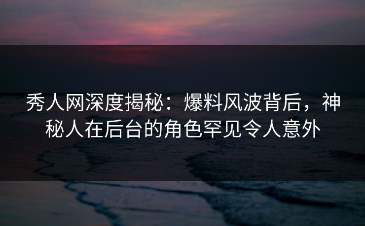 秀人网深度揭秘：爆料风波背后，神秘人在后台的角色罕见令人意外