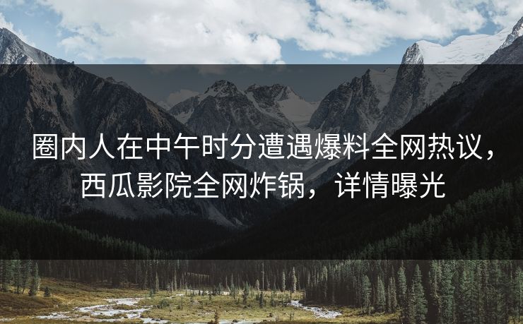 圈内人在中午时分遭遇爆料全网热议，西瓜影院全网炸锅，详情曝光
