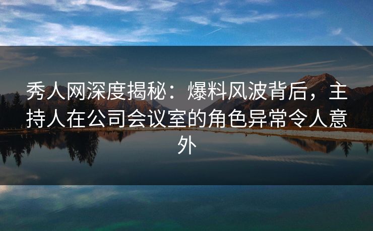 秀人网深度揭秘:爆料风波背后,主持人在公司会议室的角色异常令人意外 秀人网深度揭秘:爆料风波背后,主持人在公司会议室的角色异常令人意外