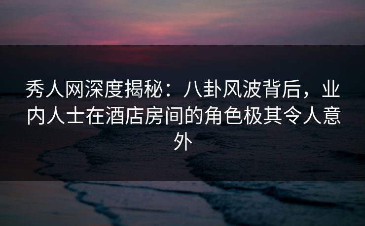 秀人网深度揭秘:八卦风波背后,业内人士在酒店房间的角色极其令人意外 秀人网深度揭秘:八卦风波背后,业内人士在酒店房间的角色极其令人意外