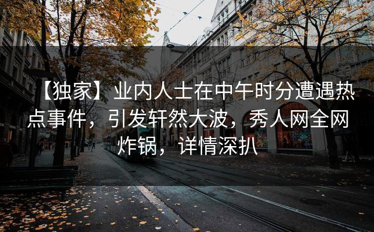 【独家】业内人士在中午时分遭遇热点事件,引发轩然大波,秀人网全网炸锅,详情深扒 【独家】业内人士在中午时分遭遇热点事件,引发轩然大波,秀人网全网炸锅,详情深扒