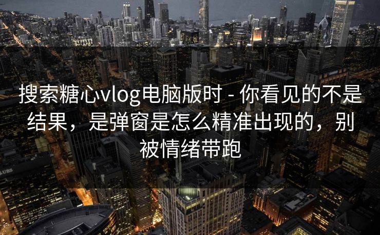 搜索糖心vlog电脑版时 - 你看见的不是结果,是弹窗是怎么精准出现的,别被情绪带跑 搜索糖心vlog电脑版时 - 你看见的不是结果,是弹窗是怎么精准出现的,别被情绪带跑