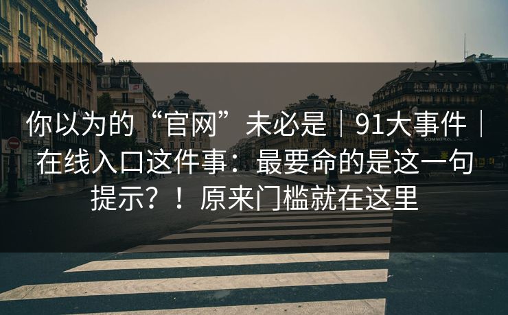 你以为的“官网”未必是｜91大事件｜在线入口这件事：最要命的是这一句提示？！原来门槛就在这里