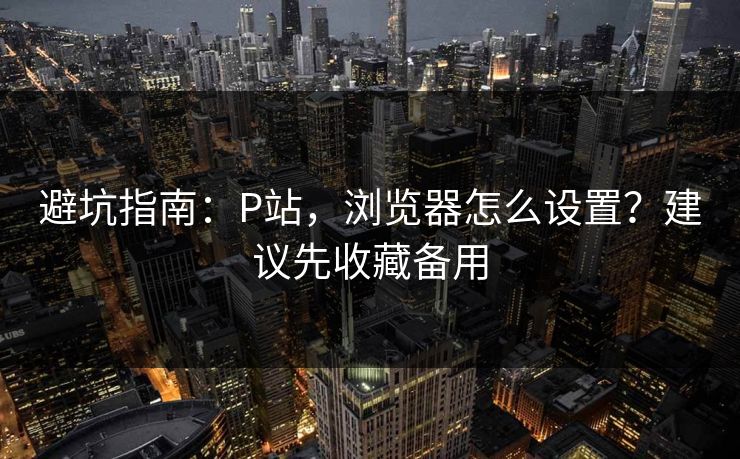 避坑指南：P站，浏览器怎么设置？建议先收藏备用
