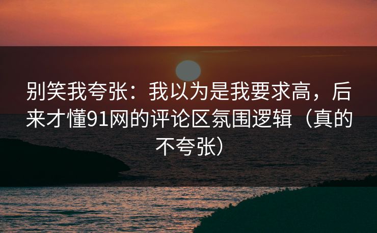 别笑我夸张：我以为是我要求高，后来才懂91网的评论区氛围逻辑（真的不夸张）