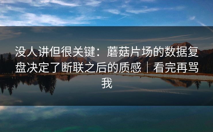 没人讲但很关键：蘑菇片场的数据复盘决定了断联之后的质感｜看完再骂我