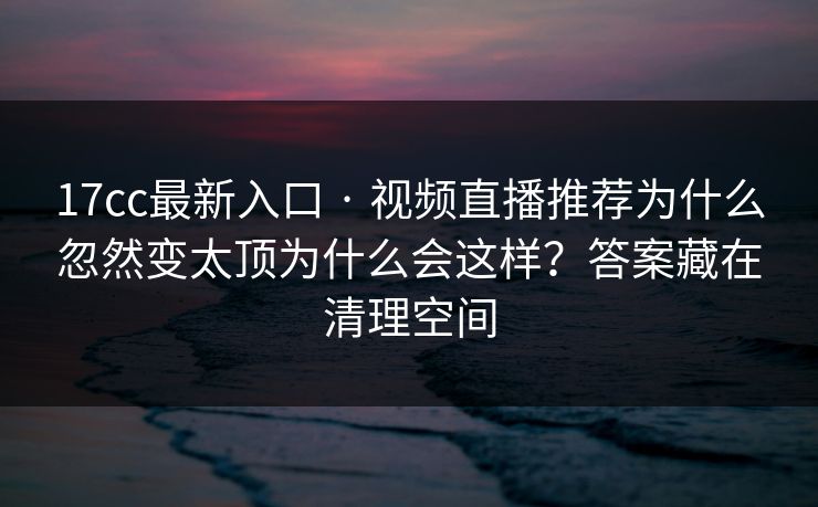 17cc最新入口 · 视频直播推荐为什么忽然变太顶为什么会这样？答案藏在清理空间